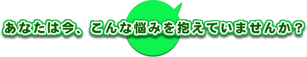 あなたは今、こんな悩みを抱えていませんか？