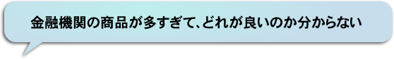 金融機関の商品が多すぎて、どれが良いのか分からない