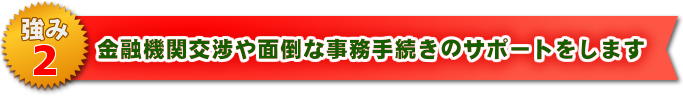 金融機関交渉や面倒な事務手続きのサポートをします
